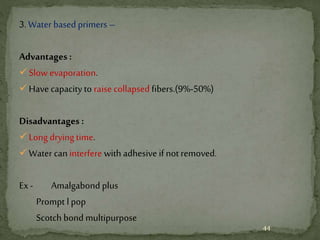 3. Water based primers –
Advantages :
Slow evaporation.
Have capacityto raise collapsed fibers.(9%-50%)
Disadvantages :
Long drying time.
Water caninterfere with adhesive if not removed.
Ex- Amalgabond plus
Prompt l pop
Scotch bond multipurpose
44
 