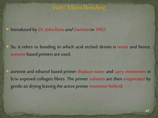  Introduced by Dr. JohnKanaandGwinnetin 1992.
 So, it refers to bonding in which acid etched dentin is moist and hence,
acetone based primers are used.
 acetone and ethanol based primer displace water and carry monomers in
b/w exposed collagen fibres. The primer solvents are then evaporated by
gentle air drying leaving the active primer monomer behind.
48
 