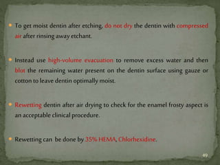  To get moist dentin after etching, do not dry the dentin with compressed
air after rinsing awayetchant.
 Instead use high-volume evacuation to remove excess water and then
blot the remaining water present on the dentin surface using gauze or
cotton to leave dentin optimally moist.
 Rewetting dentin after air drying to check for the enamel frosty aspect is
an acceptable clinicalprocedure.
 Rewetting can be done by 35% HEMA, Chlorhexidine.
49
 