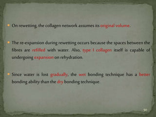  On rewetting, the collagen network assumes its original volume.
 The re-expansion during rewetting occurs because the spaces between the
fibres are refilled with water. Also, type I collagen itself is capable of
undergoing expansion on rehydration.
 Since water is lost gradually, the wet bonding technique has a better
bonding ability thanthe dry bonding technique.
50
 