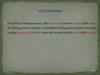 AZEOTROPHISM
 In acetone containg primers, when acetone comes in contact with water,
the boiling point of acetone is raised &the boiling point of water is lowered
causingevaporation of both water and acetone and the resin is left behind.
51
 