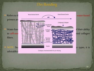  Refers to the bonding in which the acid etched dentin is dry and so water-based
primersareused.
 Water-based primers are not dependent on moist dentin because of their ability
to self-wet a dried dentin surface and thus separating the collapsed collagen
fibers.
 NOTE: Studies show that moist dentin is friendly with all primer types, it is
advisabletohavemoistdentinforresin-dentinbonding.
52
 
