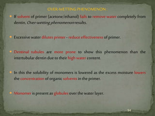 OVER-WETTINGPHENOMENON:
 If solvent of primer (acetone/ethanol) fails to remove water completely from
dentin,Over-wettingphenomenonresults.
 Excessivewater dilutesprimer-reduceeffectivenessofprimer.
 Dentinal tubules are more prone to show this phenomenon than the
intertubulardentinduetotheirhighwater content.
 In this the solubility of monomers is lowered as the excess moisture lowers
theconcentrationoforganicsolventsintheprimer.
 Monomerispresentasglobulesover thewater layer.
54
 