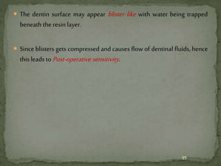  The dentin surface may appear blister like with water being trapped
beneath the resin layer.
 Since blisters gets compressed and causes flow of dentinal fluids, hence
this leads to Post-operative sensitivity.
55
 