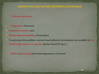 DISADVANTAGES OF WET BONDING TECHNIQUE
1. Technique sensitivity
2. Evaporation of acetone
 Increased monomerratio
 Decreasedpenetratiablity of monomers
 To overcome this problem acetone based adhesive formulations are available in Pre-
dosed-single patient use capsules (primerbond NTQuix ).
3. Difficult in checkingthe frosted appearance of enamel
56
 