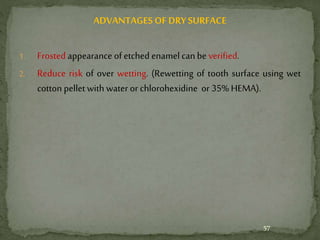 ADVANTAGES OF DRYSURFACE
1. Frosted appearance of etched enamel can be verified.
2. Reduce risk of over wetting. (Rewetting of tooth surface using wet
cotton pellet with water or chlorohexidine or 35% HEMA).
57
 