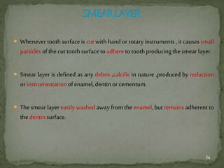  Whenever tooth surface is cut with hand or rotary instruments , it causes small
particlesofthecuttoothsurfacetoadheretotoothproducingthesmear layer.
 Smear layer is defined as any debris ,calcific in nature ,produced by reduction
orinstrumentationofenamel,dentinorcementum.
 The smear layer easily washedaway from the enamel, but remains adherent to
thedentinsurface.
61
 
