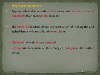 1. Shag Carpet Appearance :
 Appears when dentin surface after being acid etched is actively
scrubbed with an acidicprimer solution.
 The combined mechanical and chemical action of rubbing the acid
etched dentin with an acidicprimer results in:
1. Additional mineral saltsare dissolved.
2. Fraying and separation of the entangled collagen at the surface
occurs.
65
 