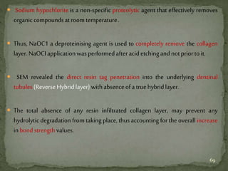  Sodium hypochlorite is a non-specific proteolytic agent that effectively removes
organiccompoundsatroomtemperature.
 Thus, NaOC1 a deproteinising agent is used to completely remove the collagen
layer.NaOCIapplicationwasperformedafteracidetchingandnotpriortoit.
 SEM revealed the direct resin tag penetration into the underlying dentinal
tubules(ReverseHybridlayer)withabsenceofa truehybridlayer.
 The total absence of any resin infiltrated collagen layer, may prevent any
hydrolytic degradation from taking place, thus accounting for the overall increase
inbondstrengthvalues.
69
 