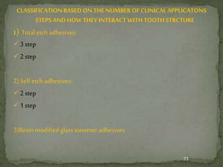 CLASSIFICATIONBASED ONTHE NUMBEROFCLINICALAPPLICATONS
STEPS AND HOW THEY INTERACTWITHTOOTHSTRCTURE
1) Total etch adhesives:
3 step
2 step
2) Self etch adhesives:
2 step
1 step
3)Resin modified glass ionomer adhesives
73
 