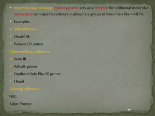  Intermolecular bonding: Hydroxyapatite acts as a receptor for additional molecular
interactions with specific carboxyl orphosphate groups of monomers like 4 META.
 Examples:
1) Mild adhesives :
 Clearfil SE
 Panavia ED primer
2)Intermediary adhesives :
 XenoIII
 AdheSE primer
 Optibond Solo Plus SE primer
 I Bond
3)Strong adhesives :
NRC
Adper Prompt
77
 