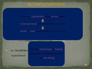  Developed in 1978.
 Low bond strength (1–5 Mpa).
 It consisted of a phospahate – ester material.
-velycharged Binds to Ca of smear layer.
 Ex:ClearfillBond System
Scotch Bond
Also the smear layer is loosely
attached, so the bond created
was not strong
These were hydrophobic [So,do not wet dentin]
Cannot penetrate to entire depth of smear layer
Unable to reach superficial dentin for ionic bond
80
 
