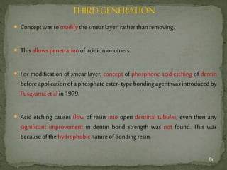  Conceptwastomodifythesmearlayer,rather thanremoving.
 Thisallowspenetrationofacidicmonomers.
 For modification of smear layer, concept of phosphoric acid etching of dentin
before applicationof aphosphateester-typebonding agentwas introducedby
Fusayamaet alin1979.
 Acid etching causes flow of resin into open dentinal tubules, even then any
significant improvement in dentin bond strength was not found. This was
becauseofthehydrophobicnatureofbondingresin.
81
 
