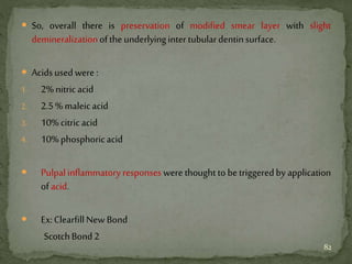  So, overall there is preservation of modified smear layer with slight
demineralizationoftheunderlyingintertubulardentinsurface.
 Acidsusedwere:
1. 2%nitricacid
2. 2.5%maleicacid
3. 10%citricacid
4. 10%phosphoricacid
 Pulpalinflammatory responses were thoughtto be triggeredby application
ofacid.
 Ex:ClearfillNewBond
ScotchBond2
82
 