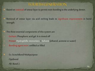  Based on removal of smearlayer to permitresin bonding to the underlying dentin.
 Removal of smear layer via acid etching leads to significant improvement in bond
strength.
 Thethree essential components of this system are:
1. Etchant: Phosphoric acid gel. It is rinsed off
2. Primer: Hydrophillic monomers +Solvent [ethanol, acetone orwater]
3. Bonding agent resin: unfilled orfilled
 Ex:ScotchBond Multipurpose
Optibond
All- Bond 2
83
 