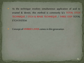  As the technique involves simultaneous application of acid to
enamel & dentin, this method is commonly k/s TOTAL ETCH
TECHNIQUE / ETCH & RINSE TECHNIQUE / THREE STEP TOTAL
ETCH SYSTEM.
 Concept of HYBRID LAYER comes in this generation.
85
 