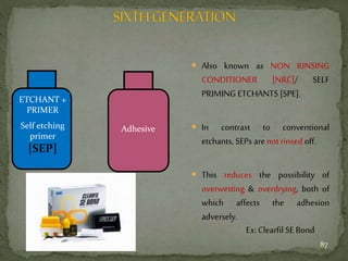  Also known as NON RINSING
CONDITIONER [NRC]/ SELF
PRIMING ETCHANTS [SPE].
 In contrast to conventional
etchants, SEPs arenot rinsed off.
 This reduces the possibility of
overwetting & overdrying, both of
which affects the adhesion
adversely.
ETCHANT +
PRIMER
Self etching
primer
[SEP]
Adhesive
Ex:Clearfil SE Bond
87
 
