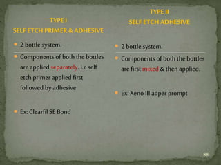 TYPE I
SELF ETCH PRIMER & ADHESIVE
 2 bottle system.
 Components of both the bottles
are applied separately. i.e self
etch primer applied first
followed by adhesive
 Ex:Clearfil SE Bond
 2 bottle system.
 Components of both the bottles
are first mixed & then applied.
 Ex:Xeno III adper prompt
TYPE II
SELF ETCH ADHESIVE
88
 