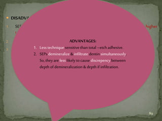  DISADVANTAGE:
1. SEPs do not etch enamel as well as phosphoric acid, & so do not provide higher
bondstrength/betterclinicalperformancethanphosphoricacid.
2. Initial bond might deteriorate with ageing,which could leadto prematurefailures.
3. Bonding to sclerotic andcaries affected dentin might be problematic.
ADVANTAGES:
1. Less technique sensitive than total –etch adhesive.
2. SEPs demineralize &infiltrate dentin simultaneously.
So, they are less likely to cause discrepency between
depth ofdemineralization & depth if infiltration.
89
 