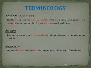 ADHESION – (Latin : to stick)
It is the force or the intermolecular attraction that exists between molecules of two
unlike substances when placedin intimate contact with eachother.
ADHESIVE –
It is the substance that promotes adhesion of one substance or material to one
another.
ADHEREND –
A material substrate that is bonded to anothermaterial by meansof anadhesive.
9
 