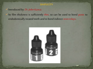 SIMPLICITY
Introduced by Dr. JohnKanca.
Its film thickness is sufficiently thin, so can be used to bond posts to
endodontically treated teeth and to bond indirect resin inlays.
90
 