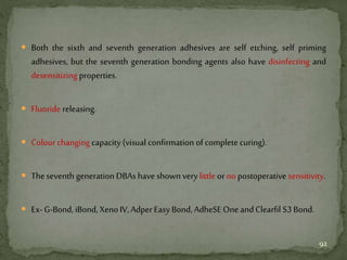  Both the sixth and seventh generation adhesives are self etching, self priming
adhesives, but the seventh generation bonding agents also have disinfecting and
desensitizing properties.
 Fluoride releasing.
 Colour changing capacity (visual confirmation of complete curing).
 Theseventh generation DBAs haveshown verylittle orno postoperative sensitivity.
 Ex- G-Bond, iBond, XenoIV, Adper Easy Bond, AdheSE OneandClearfil S3Bond.
92
 