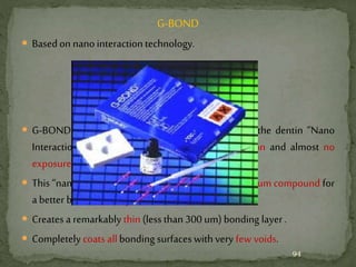 G-BOND
 Based on nano interaction technology.
Nanointeractiontechnology
 G-BOND forms a non-conventional interface with the dentin “Nano
Interaction Zone” (NIZ) with minimal decalcification and almost no
exposure to collagen fibers.
 This “nano” level reaction produces an insoluble calcium compound for
a better bond less likelyto deteriorate.
 Creates a remarkably thin (less than300 um) bonding layer .
 Completely coats allbonding surfaces with very few voids.
94
 