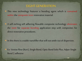 EIGHTGENERATION
 This new technology features a bonding agent which is contained
within the composite resin restorative material.
 A self etching self adhering flowable composite technology eliminates
the need for separate bonding application step with composites for
direct restorative procedures.
 In this there is a stablenanofiller that willnot settle out of dispersion.
 Ex-Vertise flow (Kerr), Single Bond, Optic Bond Solo Plus, Adper Single
Bond 2 adhesive
95
 