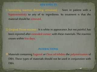 SIDE EFFECTS
1) Sensitizing reaction (burning sensation) : Seen in patient with a
hypersensitivity to any of its ingredients. Its treatment is that the
material should be removed.
2) Gingival Tissue reaction : It is white in appearance ,but not painful, has
been reported after extended contact with these materials. The reaction
ceases within few days.
INTERACTIONS
Materials containing Eugenol or Clove oil inhibits the polymerization of
DBA. These types of materials should not be used in conjunction with
DBA.
97
 