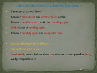 CLINICAL SUCCESS OR FAILURES IN BONDING :
 Can occur at various levels:
1. Between mineralized anddemineralized dentin.
2. Between demineralized dentin andbonding agent.
3. Within layer of bonding agent.
4. Between bonding agent and composite resin.
 Factors affecting it are as follows:
1. Size And Shape Of Lesion:
 Small sized cervical lesions show less adhesion as compared to deep,
wedge shaped lesions
98
 