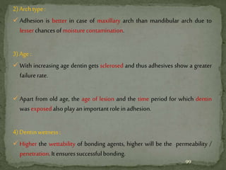 2)Archtype:
 Adhesion is better in case of maxillary arch than mandibular arch due to
lesserchancesofmoisturecontamination.
3)Age:
 With increasing age dentin gets sclerosed and thus adhesives show a greater
failurerate.
 Apart from old age, the age of lesion and the time period for which dentin
wasexposedalsoplayanimportantroleinadhesion.
4)Dentinwetness:
 Higher the wettability of bonding agents, higher will be the permeability /
penetration.It ensuressuccessfulbonding.
99
 