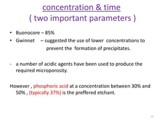concentration & time
( two important parameters )
• Buonocore – 85%
• Gwinnet – suggested the use of lower concentrations to
prevent the formation of precipitates.
- a number of acidic agents have been used to produce the
required microporosity.
However , phosphoric acid at a concentration between 30% and
50% , (typically 37%) is the preffered etchant.
13
 
