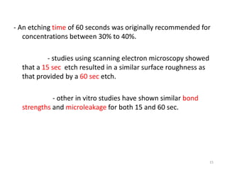 - An etching time of 60 seconds was originally recommended for
concentrations between 30% to 40%.
- studies using scanning electron microscopy showed
that a 15 sec etch resulted in a similar surface roughness as
that provided by a 60 sec etch.
- other in vitro studies have shown similar bond
strengths and microleakage for both 15 and 60 sec.
15
 
