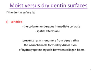 Moist versus dry dentin surfaces
If the dentin suface is:
a) air dried
-the collagen undergoes immediate collapse
(spatial alteration)
prevents resin monomers from penetrating
the nanochannels formed by dissolution
of hydroxyapatite crystals between collagen fibers.
18
 