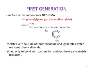 FIRST GENERATION
- surface active comonomer NPG-GMA
(N- phenylglycine glycidyl methacrylate)
-chelates with calcium of tooth structure and generates water
resistant chemical bonds.
-aimed only to bond with calcium ion and not the organic matrix
(collagen).
22
 