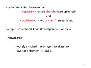 - polar interaction between the :
- negatively charged phosphate group in resin
and
- positively charged calcium in smear layer..
Example: scotchbond, bondlite and prisma universal.
LIMITATIONS:
-loosely attached smear layer - weakest link
-low Bond Strength : 1-5MPa
26
 