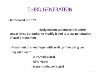 THIRD GENERATION
- Introduced in 1979.
-- designed not to remove the entire
smear layer, but rather to modify it and to allow penetration
of acidic monomers.
- treatment of smear layer with acidic primer using an
aq.solution of
- 2.5%maleic acid
- 55% HEMA
- trace- methacrylic acid
27
 