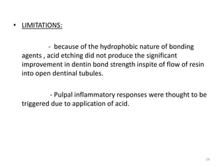 • LIMITATIONS:
- because of the hydrophobic nature of bonding
agents , acid etching did not produce the significant
improvement in dentin bond strength inspite of flow of resin
into open dentinal tubules.
- Pulpal inflammatory responses were thought to be
triggered due to application of acid.
29
 