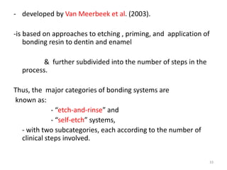 - developed by Van Meerbeek et al. (2003).
-is based on approaches to etching , priming, and application of
bonding resin to dentin and enamel
& further subdivided into the number of steps in the
process.
Thus, the major categories of bonding systems are
known as:
- “etch-and-rinse” and
- “self-etch” systems,
- with two subcategories, each according to the number of
clinical steps involved.
33
 