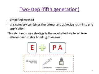 Two-step (fifth generation)
- simplified method
- this category combines the primer and adhesive resin into one
application.
This etch-and-rinse strategy is the most effective to achieve
efficient and stable bonding to enamel.
36
E P A
 
