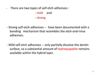 - There are two types of self-etch adhesives :
- mild and
- strong
- Strong self-etch adhesives -- have been documented with a
bonding mechanism that resembles the etch-and-rinse
adhesives.
- Mild self-etch adhesives -- only partially dissolve the dentin
surface, so a substantial amount of hydroxyapatite remains
available within the hybrid layer.
38
 