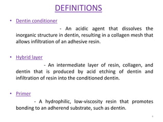 DEFINITIONS
• Dentin conditioner
- An acidic agent that dissolves the
inorganic structure in dentin, resulting in a collagen mesh that
allows infiltration of an adhesive resin.
• Hybrid layer
- An intermediate layer of resin, collagen, and
dentin that is produced by acid etching of dentin and
infiltration of resin into the conditioned dentin.
• Primer
- A hydrophilic, low-viscosity resin that promotes
bonding to an adherend substrate, such as dentin.
4
 