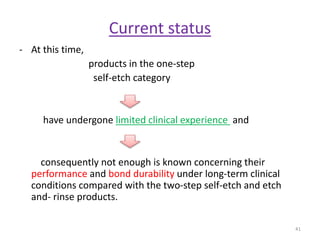 Current status
- At this time,
products in the one-step
self-etch category
have undergone limited clinical experience and
consequently not enough is known concerning their
performance and bond durability under long-term clinical
conditions compared with the two-step self-etch and etch
and- rinse products.
41
 