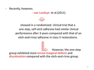- Recently, however,
- van Landuyt et al.(2011)
showed in a randomized clinical trial that a
one step, self-etch adhesive had similar clinical
performance after 3 years compared with that of an
etch-and-rinse adhesive in class V restorations.
However, the one-step
group exhibited more incisal marginal defects and
discoloration compared with the etch-and-rinse group.
42
 