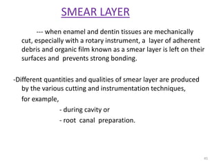 SMEAR LAYER
--- when enamel and dentin tissues are mechanically
cut, especially with a rotary instrument, a layer of adherent
debris and organic film known as a smear layer is left on their
surfaces and prevents strong bonding.
-Different quantities and qualities of smear layer are produced
by the various cutting and instrumentation techniques,
for example,
- during cavity or
- root canal preparation.
45
 