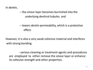 In dentin,
-- the smear layer becomes burnished into the
underlying dentinal tubules and
-- lowers dentin permeability, which is a protective
effect.
However, it is also a very weak cohesive material and interferes
with strong bonding.
- various cleaning or treatment agents and procedures
are employed to either remove the smear layer or enhance
its cohesive strength and other properties.
46
 