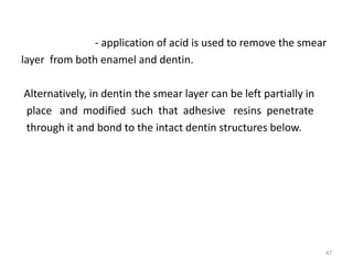 - application of acid is used to remove the smear
layer from both enamel and dentin.
Alternatively, in dentin the smear layer can be left partially in
place and modified such that adhesive resins penetrate
through it and bond to the intact dentin structures below.
47
 