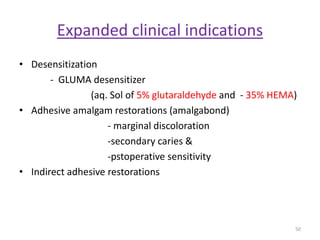 Expanded clinical indications
• Desensitization
- GLUMA desensitizer
(aq. Sol of 5% glutaraldehyde and - 35% HEMA)
• Adhesive amalgam restorations (amalgabond)
- marginal discoloration
-secondary caries &
-pstoperative sensitivity
• Indirect adhesive restorations
50
 