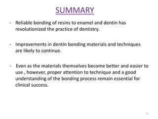 SUMMARY
- Reliable bonding of resins to enamel and dentin has
revolutionized the practice of dentistry.
- Improvements in dentin bonding materials and techniques
are likely to continue.
- Even as the materials themselves become better and easier to
use , however, proper attention to technique and a good
understanding of the bonding process remain essential for
clinical success.
51
 