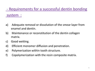 - Requirements for a successful dentin bonding
system :
a) Adequate removal or dissolution of the smear layer from
enamel and dentin.
b) Maintenance or reconstitution of the dentin collagen
matrix.
c) Good wetting.
d) Efficient monomer diffusion and penetration.
e) Polymerization within tooth structure.
f) Copolymerization with the resin composite matrix.
6
 